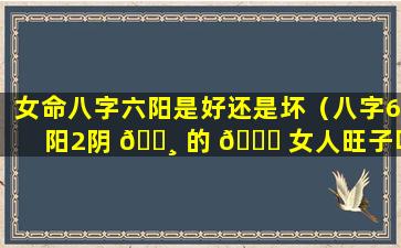 女命八字六阳是好还是坏（八字6阳2阴 🕸 的 🐟 女人旺子吗）